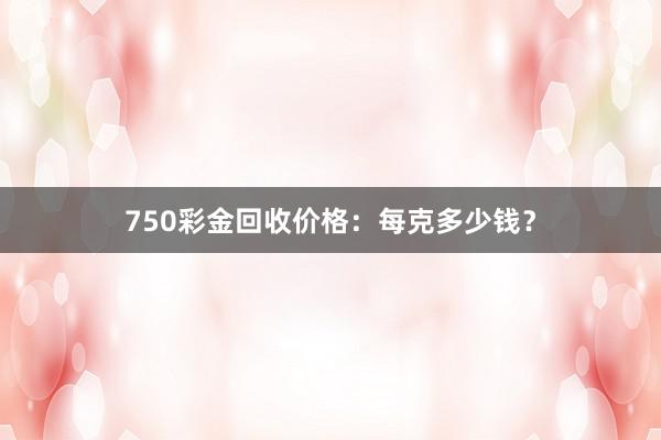 750彩金回收价格：每克多少钱？