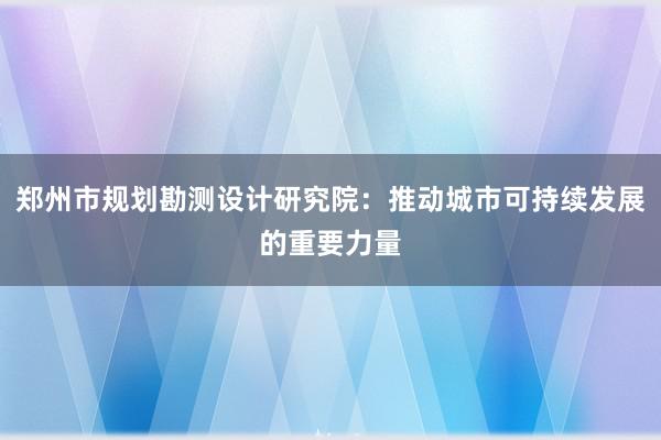 郑州市规划勘测设计研究院：推动城市可持续发展的重要力量