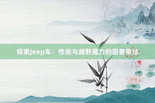 探索Jeep车：性能与越野魔力的圆善集结